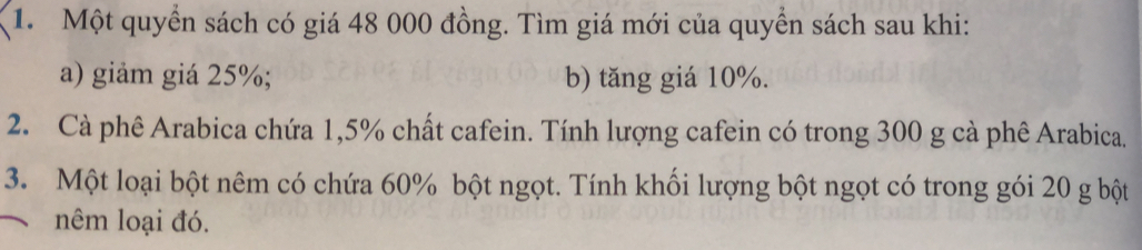 Một quyển sách có giá 48 000 đồng. Tìm giá mới của quyền sách sau khi: 
a) giảm giá 25%; b) tăng giá 10%. 
2. Cà phê Arabica chứa 1,5% chất cafein. Tính lượng cafein có trong 300 g cà phê Arabica. 
3. Một loại bột nêm có chứa 60% bột ngọt. Tính khối lượng bột ngọt có trong gói 20 g bột 
nêm loại đó.