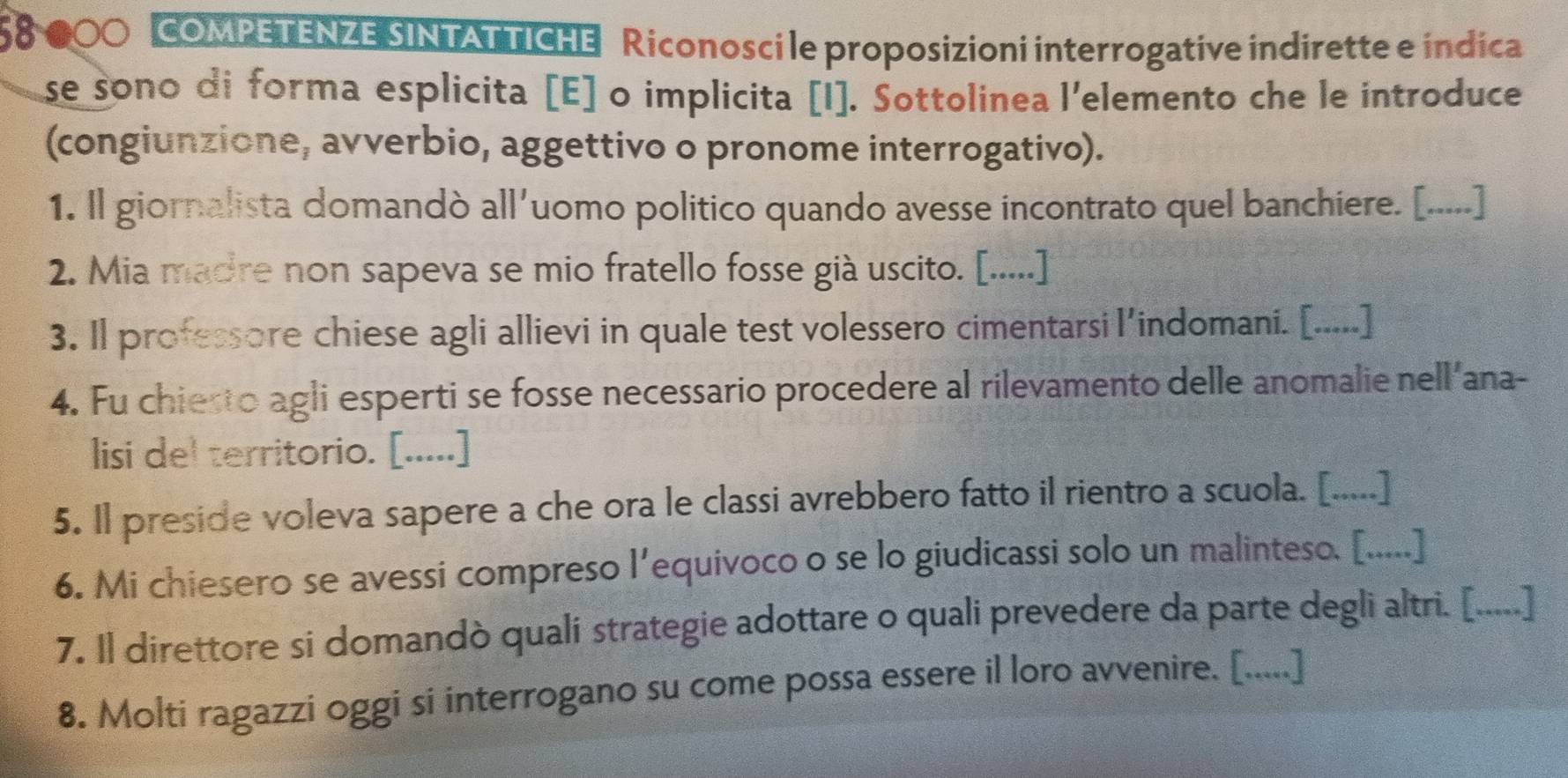 58 000 COMPETENZE SINTAT TICHE Riconosci le proposizioni interrogative indirette e indica 
se sono di forma esplicita [E] o implicita [I]. Sottolinea l'elemento che le introduce 
(congiunzione, avverbio, aggettivo o pronome interrogativo). 
1. Il giornalista domandò all'uomo politico quando avesse incontrato quel banchiere. [.....] 
2. Mia madre non sapeva se mio fratello fosse già uscito. [.....] 
3. Il professore chiese agli allievi in quale test volessero cimentarsi l'indomani. [.....] 
4. Fu chiesto agli esperti se fosse necessario procedere al rilevamento delle anomalie nell'ana- 
lisi del territorio. [.....] 
5. Il preside voleva sapere a che ora le classi avrebbero fatto il rientro a scuola. [.....] 
6. Mi chiesero se avessi compreso l’equivoco o se lo giudicassi solo un malinteso. [.....] 
7. Il direttore si domandò quali strategie adottare o quali prevedere da parte degli altri. [.....] 
8. Molti ragazzi oggi si interrogano su come possa essere il loro avvenire. [.....]