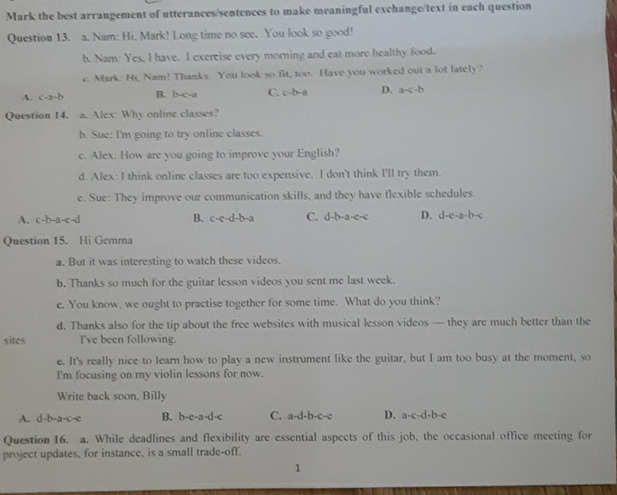 Mark the best arrangement of utterances/sentences to make meaningful exchange/text in each question
Question 13. a. Nam: Hi, Mark! Long time no see. You look so good!
b. Nam: Yes, I have. I exercise every morning and eat more healthy food.
c. Mark: Hi, Nam! Thanks. You look so fit, too. Have you worked out a lot lately?
A. c-a-b B. b-c-a C. c· b-a D. a-c-b
Question 14. a. Alex: Why online classes?
b. Sue: I'm going to try online classes.
c. Alex: How are you going to improve your English?
d. Alex: I think online classes are too expensive, I don't think I'll try them.
e. Sue: They improve our communication skills, and they have flexible schedules.
A. c-b-a-e-d B. c-c-d-b-a C. d-b-a-c-c D. d-e-a-b-c
Question 15. Hi Gemma
a. But it was interesting to watch these videos.
b. Thanks so much for the guitar lesson videos you sent me last week.
c. You know, we ought to practise together for some time. What do you think?
d. Thanks also for the tip about the free websites with musical lesson videos — they are much better than the
sites I've been following.
e. It's really nice to learn how to play a new instrument like the guitar, but I am too busy at the moment, so
I'm focusing on my violin lessons for now.
Write back soon, Billy
A. d-b-a-c-e B. b-e-a-d-c C. a-d-b-c-c D. a-c-d-b-c
Question 16. a. While deadlines and flexibility are essential aspects of this job, the occasional office meeting for
project updates, for instance, is a small trade-off.
1