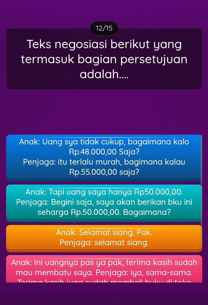 12/15
Teks negosiasi berikut yang
termasuk bagian persetujuan
adalah....
Anak: Uang sya tidak cukup, bagaimana kalo
Rp.48.000,00 Saja?
Penjaga: itu terlalu murah, bagimana kalau
Rp.55.000,00 saja?
Anak: Tapi vang saya hanya Rp50.000,00.
Penjaga: Begini saja, saya akan berikan bku ini
seharga Rp.50.000,00. Bagaimana?
Anak: Selamat siang, Pak.
Penjaga: selamat siang.
Anak: Ini uangnya pas ya pak, terima kasih sudah
mau membatu saya. Penjaga: iya, sama-sama.