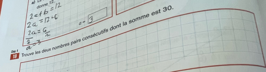 donne 12.
a=
Trouve les deux nombres pairs consécutifs dont la somme est 30
Chap. 4