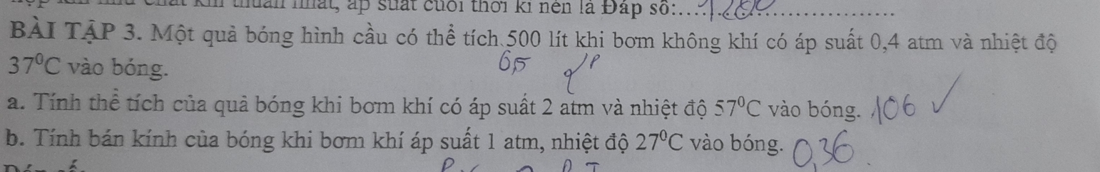 Kn thuản nất, ấp suất cuối thời ki nền là Đấp số:_ 
BàI TậP 3. Một quả bóng hình cầu có thể tích 500 lít khi bơm không khí có áp suất 0, 4 atm và nhiệt độ
37°C vào bóng. 
a. Tính thể tích của quả bóng khi bơm khí có áp suất 2 atm và nhiệt độ 57°C vào bóng. 
b. Tính bán kính của bóng khi bơm khí áp suất 1 atm, nhiệt độ 27°C vào bóng.