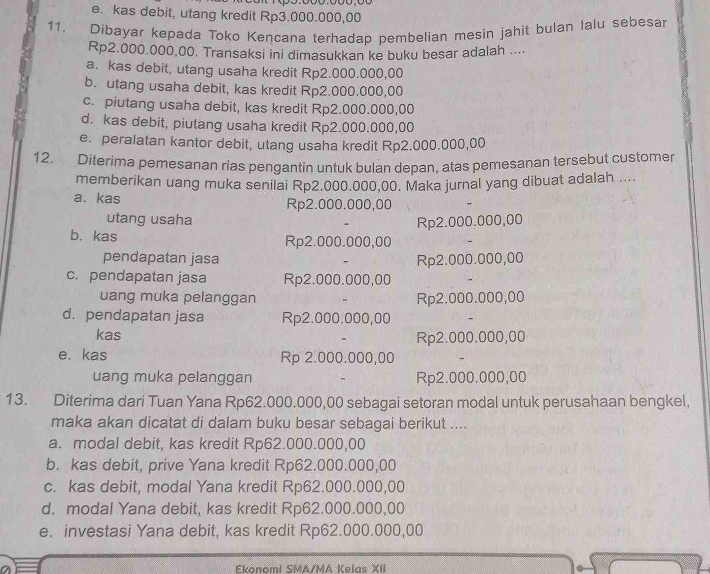 e. kas debit, utang kredit Rp3.000.000,00
11. Dibayar kepada Toko Kencana terhadap pembelian mesin jahit bulan lalu sebesar
Rp2.000.000,00. Transaksi ini dimasukkan ke buku besar adalah ....
a. kas debit, utang usaha kredit Rp2.000.000,00
b. utang usaha debit, kas kredit Rp2.000.000,00
c. piutang usaha debit, kas kredit Rp2.000.000,00
d. kas debit, piutang usaha kredit Rp2.000.000,00
e. peralatan kantor debit, utang usaha kredit Rp2.000.000,00
12. Diterima pemesanan rias pengantin untuk bulan depan, atas pemesanan tersebut customer
memberikan uang muka senilai Rp2.000.000,00. Maka jurnal yang dibuat adalah ....
a. kas
Rp2.000.000,00
utang usaha Rp2.000.000,00
b. kas
Rp2.000.000,00
pendapatan jasa Rp2.000.000,00
c. pendapatan jasa Rp2.000.000,00
uang muka pelanggan Rp2.000.000,00
d. pendapatan jasa Rp2.000.000,00
kas
Rp2.000.000,00
e. kas Rp 2.000.000,00
uang muka pelanggan Rp2.000.000,00
13. Diterima dari Tuan Yana Rp62.000.000,00 sebagai setoran modal untuk perusahaan bengkel,
maka akan dicatat di dalam buku besar sebagai berikut ....
a. modal debit, kas kredit Rp62.000.000,00
b. kas debit, prive Yana kredit Rp62.000.000,00
c. kas debit, modal Yana kredit Rp62.000.000,00
d. modal Yana debit, kas kredit Rp62.000.000,00
e. investasi Yana debit, kas kredit Rp62.000.000,00
Ekonomi SMA/MA Kelas XII