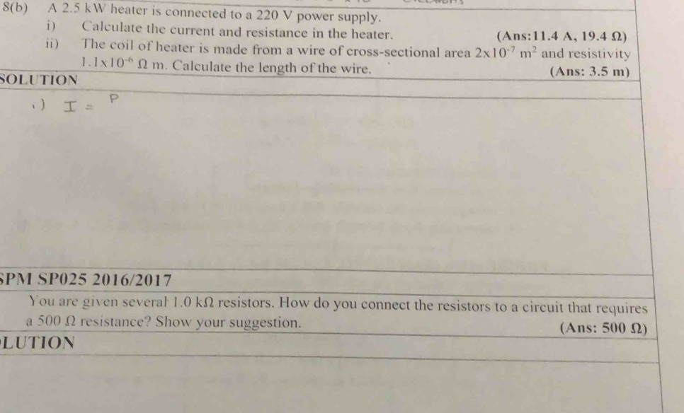 8(b) A 2.5 kW heater is connected to a 220 V power supply. 
i) Calculate the current and resistance in the heater. (Ans: 11.4 A, 19.4 Ω) 
ii) The coil of heater is made from a wire of cross-sectional area 2* 10^(-7)m^2 and resistivity
1.1* 10^(-6)Omega m. Calculate the length of the wire. 
SOLUTION (Ans: 3.5 m) 
、 ) 
SPM SP025 2016/2017 
You are given several 1.0 kΩ resistors. How do you connect the resistors to a circuit that requires 
a 500 Ω resistance? Show your suggestion. (Ans: 500 Ω) 
LUTION