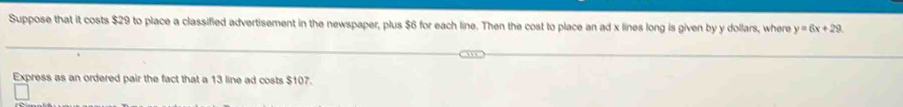 Suppose that it costs $29 to place a classified advertisement in the newspaper, plus $6 for each line. Then the cost to place an ad x lines long is given by y dollars, where y=6x+29
Express as an ordered pair the fact that a 13 line ad costs $107.