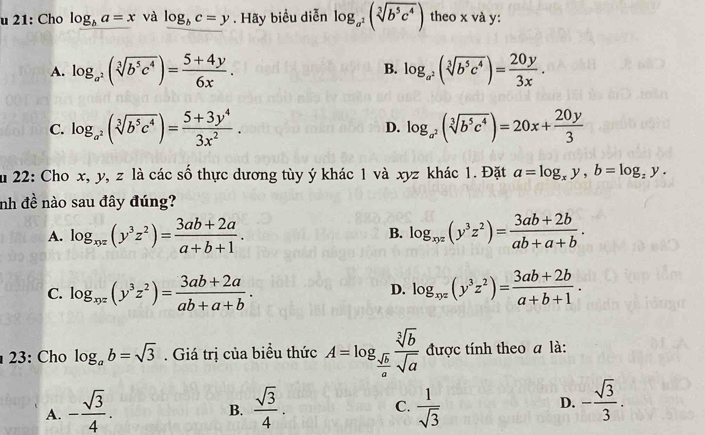 21: Cho log _ba=x và log _bc=y. Hãy biểu diễn log _a^2(sqrt[3](b^5c^4)) theo x và y:
A. log _a^2(sqrt[3](b^5c^4))= (5+4y)/6x . B. log _a^2(sqrt[3](b^5c^4))= 20y/3x .
C. log _a^2(sqrt[3](b^5c^4))= (5+3y^4)/3x^2 . D. log _a^2(sqrt[3](b^5c^4))=20x+ 20y/3 
ău 22: Cho x, y, z là các số thực dương tùy ý khác 1 và xyz khác 1. Đặt a=log _xy,b=log _zy.
nh đề nào sau đây đúng?
A. log _xyz(y^3z^2)= (3ab+2a)/a+b+1 . log _xyz(y^3z^2)= (3ab+2b)/ab+a+b .
B.
C. log _xyz(y^3z^2)= (3ab+2a)/ab+a+b . log _xyz(y^3z^2)= (3ab+2b)/a+b+1 .
D.
23: Cho log _ab=sqrt(3). Giá trị của biểu thức A=log _ sqrt(b)/a  sqrt[3](b)/sqrt(a)  được tính theo a là:
A. - sqrt(3)/4 .  sqrt(3)/4 .  1/sqrt(3) 
B.
C.
D. - sqrt(3)/3 .