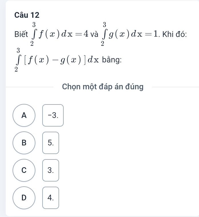 Biết ∈tlimits _2^3f(x)dx=4 và ∈tlimits _2^3g(x)dx=1. Khi đó:
∈tlimits _2^3[f(x)-g(x)]dx bằng:
Chọn một đáp án đúng
A -3.
B 5.
C 3.
D 4.