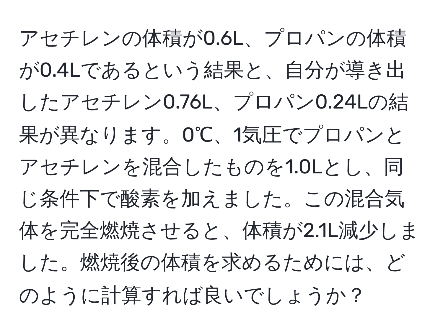 アセチレンの体積が0.6L、プロパンの体積が0.4Lであるという結果と、自分が導き出したアセチレン0.76L、プロパン0.24Lの結果が異なります。0℃、1気圧でプロパンとアセチレンを混合したものを1.0Lとし、同じ条件下で酸素を加えました。この混合気体を完全燃焼させると、体積が2.1L減少しました。燃焼後の体積を求めるためには、どのように計算すれば良いでしょうか？
