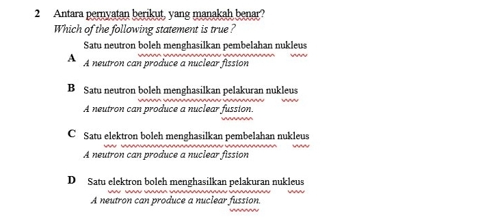 Antara pernyatan berikut, yang manakah benar?
Which of the following statement is true ?
Satu neutron boleh menghasilkan pembelahan nukleus
A A neutron can produce a nuclear fission
B Satu neutron boleh menghasilkan pelakuran nukleus
A neutron can produce a nuclear fussion.
C Satu elektron boleh menghasilkan pembelahan nukleus
A neutron can produce a nuclear fission
D Satu elektron boleh menghasilkan pelakuran nukleus
A neutron can produce a nuclear fussion.