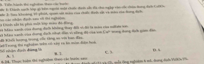 Tiến hành thí nghiệm theo các bước:
*ớc 1: Đánh sạch lớp gi bên ngoài một chiếc đinh sắt rồi cho ngập vào cốc chứa dung dịch CuSO
ớc 2: Sau khoáng 10 phút, quan sát màu của chiếc đình sắt và màu của dung dịch.
ho các nhận định sau về thí nghiệm:
1) Đinh sắt bị phù một lớp màu đó đồng.
b) Màu xanh của dung dịch không thay đổi vì đó là màu của sulfate ion.
c) Màu xanh của dung dịch nhạt dân vì nồng độ của ion Cu^(2+) trong dung dịch giảm dần. 
d) Khối lượng trong cốc tăng so với ban đầu.
(e)Trong thí nghiệm trên có xảy ra ăn mòn điện hoá,
Số nhận định đúng là C. 3. D. 4.
A. 1. B. 2.
6.24. Thực hiện thí nghiệm theo các bước sau:
sánh số (1) và (2), mỗi ống nghiệm 6 mL dung dịch H:SO* 5%.