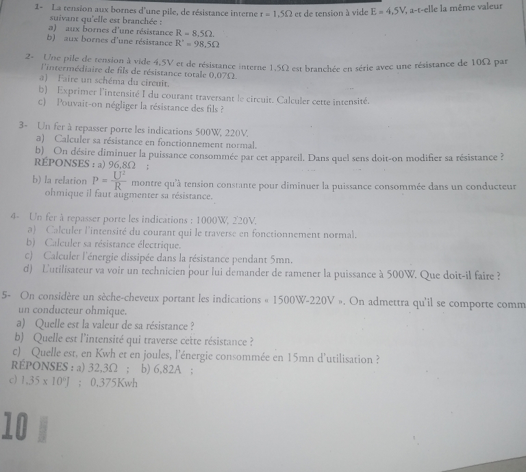 1- La tension aux bornes d'une pile, de résistance interne r=1,5Omega et de tension à vide E=4,5V , a-t-elle la même valeur
suivant qu'elle est branchée :
a) aux bornes d'une résistance R=8,5Omega .
b) aux bornes d'une résistance R'=98,5Omega
2- Une pile de tension à vide 4,5V et de résistance interne 1,5Ω est branchée en série avec une résistance de 10Ω par
l'intermédiaire de fils de résistance totale 0,07Ω.
a) Faire un schéma du circuit.
b) Exprimer l'intensité I du courant traversant le circuit. Calculer cette intensité.
c) Pouvait-on négliger la résistance des fils ?
3- Un fer à repasser porte les indications 500W, 220V.
a) Calculer sa résistance en fonctionnement normal.
b) On désire diminuer la puissance consommée par cet appareil. Dans quel sens doit-on modifier sa résistance ?
RÉPONSES : a) 96,8Ω ;
b) la relation P= U^2/R  montre qu'à tension constante pour diminuer la puissance consommée dans un conducteur
ohmique il faut augmenter sa résistance.
4- Un fer à repasser porte les indications : 1000W, 220V.
a) Calculer l'intensité du courant qui le traverse en fonctionnement normal.
b) Calculer sa résistance électrique.
c) Calculer l'énergie dissipée dans la résistance pendant 5mn.
d) Lutilisateur va voir un technicien pour lui demander de ramener la puissance à 500W. Que doit-il faire ?
5- On considère un sèche-cheveux portant les indications « 1500W-220V ». On admettra qu'il se comporte comm
un conducteur ohmique.
a) Quelle est la valeur de sa résistance ?
b) Quelle est l'intensité qui traverse cette résistance ?
c) Quelle est, en Kwh et en joules, l’énergie consommée en 15mn d'utilisation ?
REPONSES : a) 32,3Ω ; b) 6,82A ;
c) 1,35* 10^6J; 0,375Kwh
10