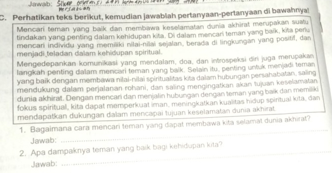 Jawab: 
C. Perhatikan teks berikut, kemudian jawablah pertanyaan-pertanyaan di bawahnya! 
Mencari teman yang baik dan membawa keselamatan dunia akhirat merupakan suatu 
tindakan yang penting dalam kehidupan kita. Di dalam mencari teman yang baik, kita perlu 
mencari individu yang memiliki nilai-nilai sejalan, berada di lingkungan yang positif, dan 
menjadi teladan dalam kehidupan spiritual. 
Mengedepankan komunikasi yang mendalam, doa, dan introspeksi diri juga merupakan 
langkah penting dalam mencari teman yang baik. Selain itu, penting untuk menjadi teman 
yang baik dengan membawa nilai-nilai spiritualitas kita dalam hubungan persahabatan, saling 
mendukung dalam perjalanan rohani, dan saling mengingatkan akan tujuan keselamatan 
dunia akhirat. Dengan mencari dan menjalin hubungan dengan teman yang baik dan memiliki 
fokus spiritual, kita dapat memperkuat iman, meningkatkan kualitas hidup spiritual kita, dan 
mendapatkan dukungan dalam mencapai tujuan keselamatan dunia akhirat. 
1. Bagaimana cara mencari teman yang dapat membawa kita selamat dunia akhirat? 
Jawab: 
_ 
_ 
2. Apa dampaknya teman yang baik bagi kehidupan kita? 
Jawab: