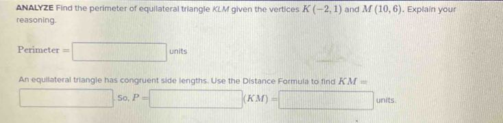 ANALYZE Find the perimeter of equilateral triangle KLM given the vertices K(-2,1) and M(10,6). Explain your 
reasoning.
Perime =□ units
An equilateral triangle has congruent side lengths. Use the Distance Formula to find KM=
□ So, P=□ (KM)=□ units