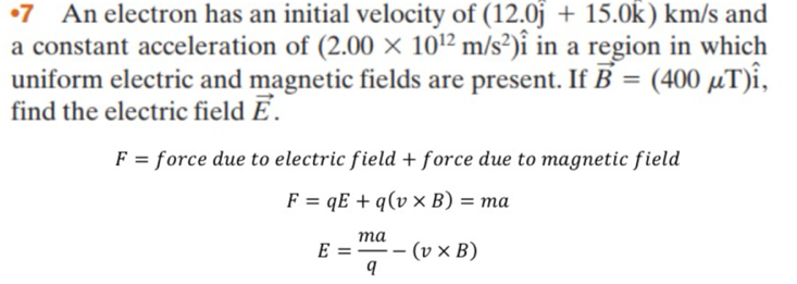 •7 An electron has an initial velocity of (12.0j+15.0k) km/s and 
a constant acceleration of (2.00* 10^(12)m/s^2)hat i in a region in which 
uniform electric and magnetic fields are present. If vector B=(400mu T)hat i, 
find the electric field vector E.
F= force due to electric field + force due to magnetic field
F=qE+q(v* B)=ma
E= ma/q -(v* B)