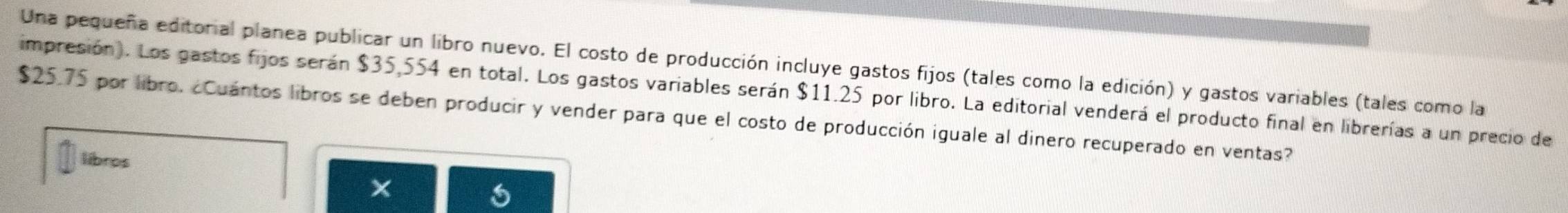 Una pequeña editorial planea publicar un libro nuevo. El costo de producción incluye gastos fijos (tales como la edición) y gastos variables (tales como la 
impresión). Los gastos fijos serán $35,554 en total. Los gastos variables serán $11.25 por libro. La editorial venderá el producto final en librerías a un precio de
$25.75 por libro. ¿Cuántos libros se deben producir y vender para que el costo de producción iguale al dinero recuperado en ventas? 
libros 
x