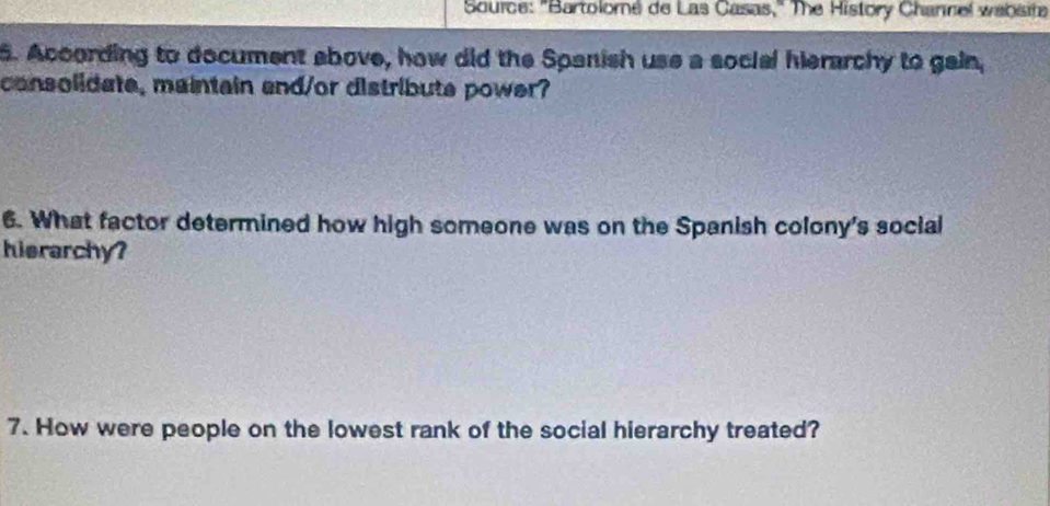 Source: "Bartolomé de Las Casas," The History Channel wabsit 
5. According to document above, how did the Spanish use a social hierarchy to gain, 
consolidate, maintain and/or distribute power? 
6. What factor determined how high someone was on the Spanish colony's social 
hierarchy? 
7. How were people on the lowest rank of the social hierarchy treated?