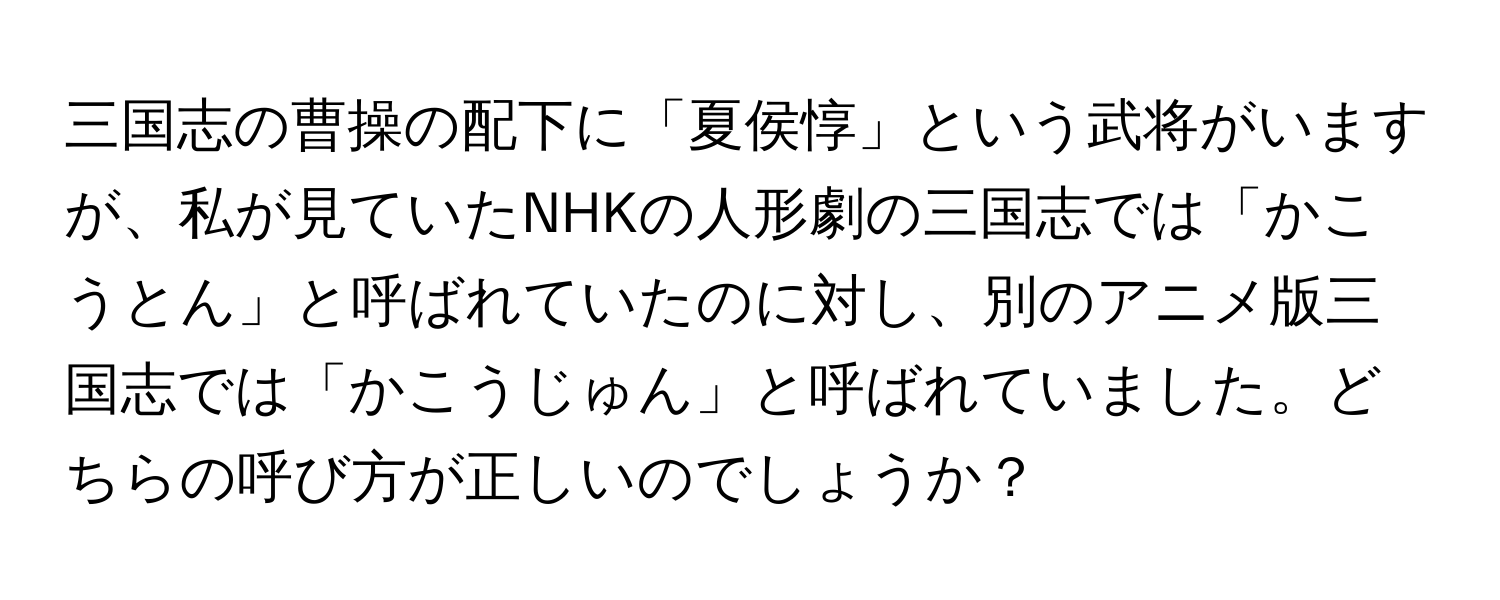 三国志の曹操の配下に「夏侯惇」という武将がいますが、私が見ていたNHKの人形劇の三国志では「かこうとん」と呼ばれていたのに対し、別のアニメ版三国志では「かこうじゅん」と呼ばれていました。どちらの呼び方が正しいのでしょうか？