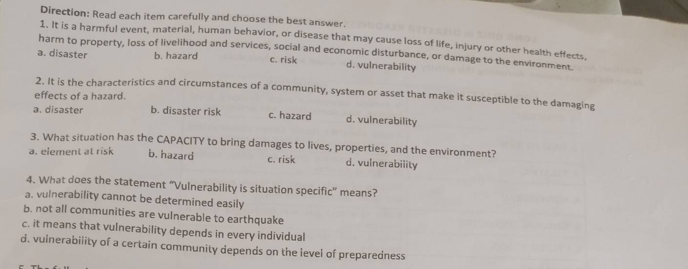 Direction: Read each item carefully and choose the best answer.
1. It is a harmful event, material, human behavior, or disease that may cause loss of life, injury or other health effects,
harm to property, loss of livelihood and services, social and economic disturbance, or damage to the environment.
a. disaster b. hazard c. risk d. vulnerability
2. It is the characteristics and circumstances of a community, system or asset that make it susceptible to the damaging
effects of a hazard.
a. disaster b. disaster risk c. hazard d. vulnerability
3. What situation has the CAPACITY to bring damages to lives, properties, and the environment?
a. element at risk b. hazard c. risk d. vulnerability
4. What does the statement “Vulnerability is situation specific” means?
a. vulnerability cannot be determined easily
b. not all communities are vulnerable to earthquake
c. it means that vulnerability depends in every individual
d. vulnerability of a certain community depends on the level of preparedness