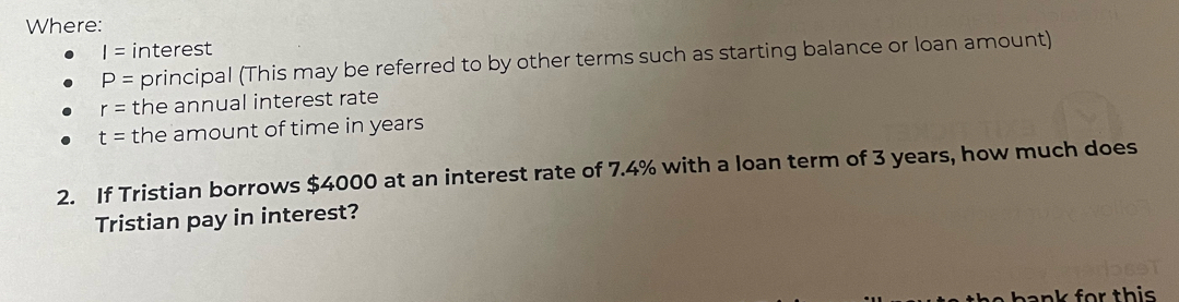 Where:
I= interest
P= principal (This may be referred to by other terms such as starting balance or loan amount)
r= the annual interest rate
t= the amount of time in years
2. If Tristian borrows $4000 at an interest rate of 7.4% with a loan term of 3 years, how much does 
Tristian pay in interest? 
ank for this