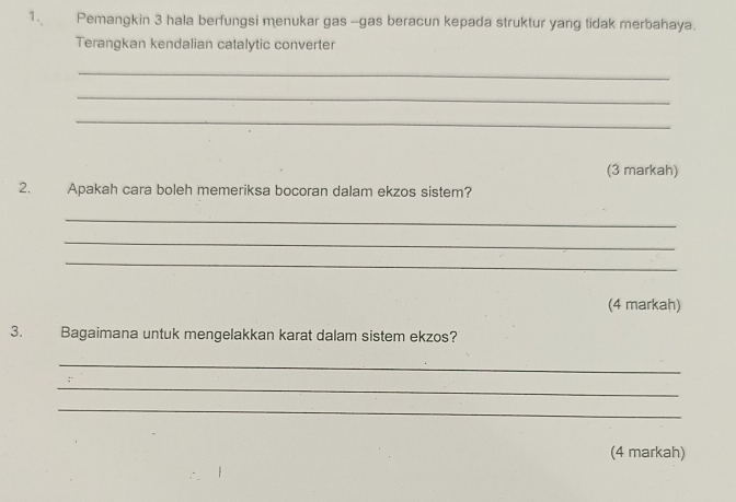 Pemangkin 3 hala berfungsi menukar gas -gas beracun kepada struktur yang tidak merbahaya. 
Terangkan kendalian catalytic converter 
_ 
_ 
_ 
(3 markah) 
2. Apakah cara boleh memeriksa bocoran dalam ekzos sistem? 
_ 
_ 
_ 
(4 markah) 
3. Bagaimana untuk mengelakkan karat dalam sistem ekzos? 
_ 
_ 
_ 
(4 markah)