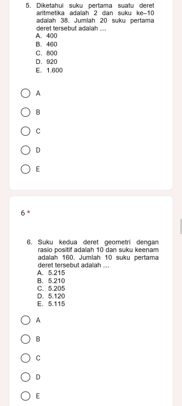 Diketahui suku pertama suatu deret
aritmetika adalah 2 dan suku ke -10
adalah 38. Jumlah 20 suku pertama
deret tersebut adalah ...
A. 400
B. 460
C. 800
D. 920
E. 1.600
A
B
C
D
E
6 *
6. Suku kedua deret geometri dengan
rasio positif adalah 10 dan suku keenam
adalah 160. Jumlah 10 suku pertama
deret tersebut adalah ...
A. 5.215
B. 5.210
C. 5.205
D. 5.120
E. 5.115
A
B
C
D
E