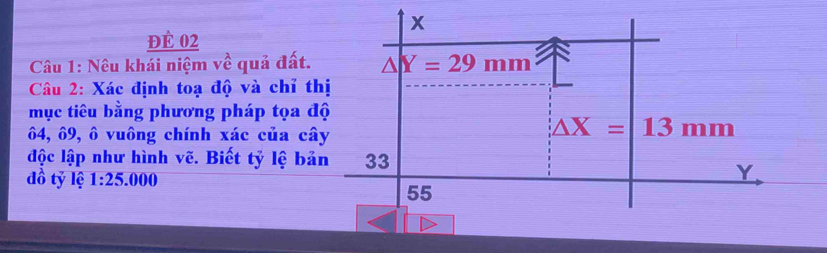 đÈ 02
Câu 1: Nêu khái niệm về quả đất.
Câu 2: Xác định toạ độ và chỉ t
mục tiêu bằng phương pháp tọa đ
64, ô9, ô vuông chính xác của câ
độc lập như hình vẽ. Biết tỷ lệ bả
đồ tỷ lệ 1:25.000