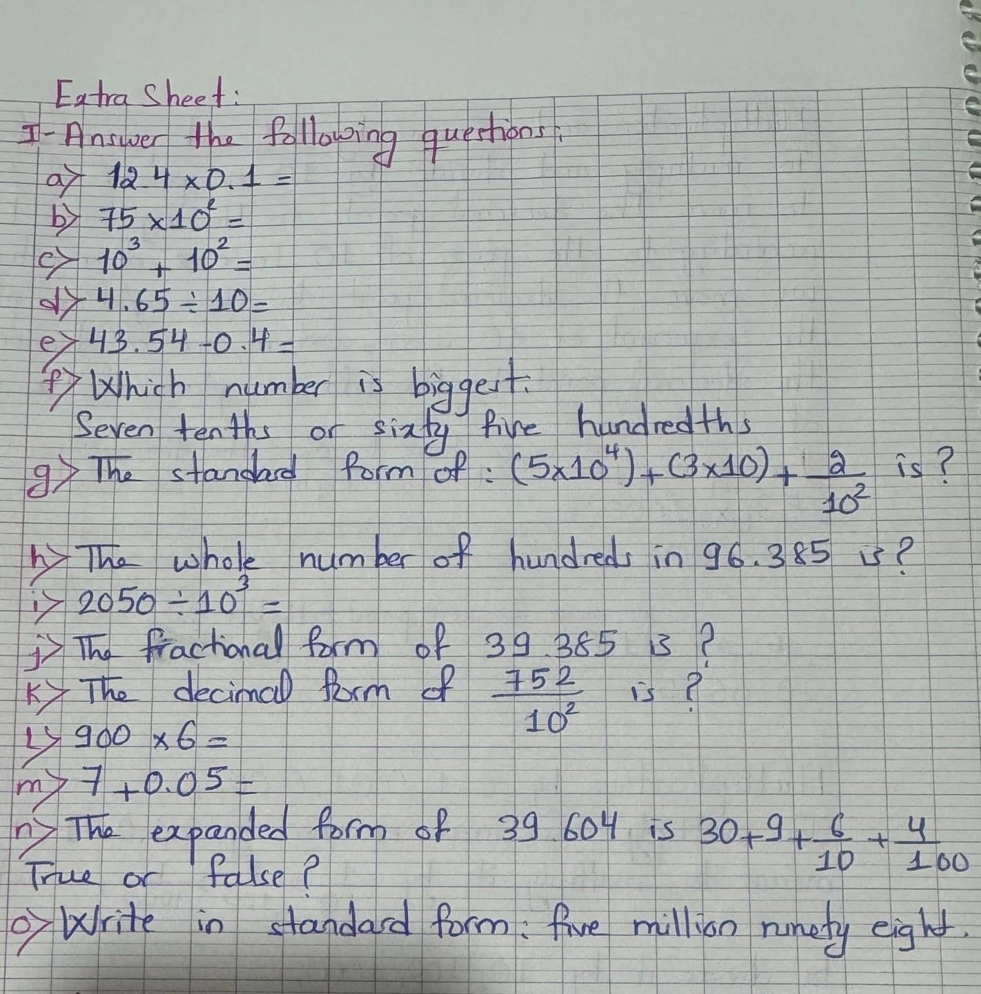 Eatra Sheet: 
T-Answer the following questions 
o 12.4* 0.1=
b 75* 10^2=
10^3+10^2=
4.65/ 10=
ey 43.54-0.4=
Whigh number is biggest 
Seven tenths or sixty five hundredths 
9 The standad form of (5* 10^4)+(3* 10)+ 2/10^2  is? 
The whole number of hundreds in 96. 385 ?
2050/ 10^3=
The fractional form of 39. 365 5? 
Ky The decimal farm of  752/10^2  is?
900* 6=
my 7+0.05=
y The expanded form of 39 604 is 
True or false?
30+9+ 6/10 + 4/100 
Write in standard form: five million runety eight