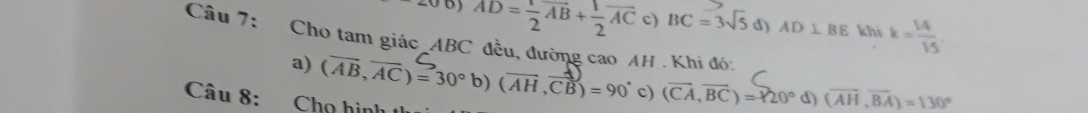 ( AD= 1/2 vector AB+ 1/2 vector AC c) BC=3sqrt(5) d) AD⊥ BE khi k= 14/15 
Câu 7: Cho tam giác_ ABC đều, đường cao AH. Khi đó:
a) (AB, AC) = 30° b) (AH ,CB) = 90° c) (vector CA,vector BC)=120° d) (overline AH,overline BA)=130°
Câu 8: Chọ hình th