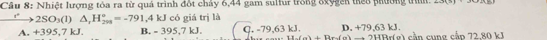 Nhiệt lượng tỏa ra từ quá trình đốt cháy 6,44 gam sulfur trong oxygền theo phường trnh:
2SO_3(l)△ _rH_(298)°=-791,4kJ J có giá trị là
A. +395,7 kJ. B. - 395,7 kJ. C. -79,63kJ. D. +79,63 kJ.
H_2)+Br_a)+Rr_o(a) → 2HBr(g) cần cung cấp 72.80 kJ