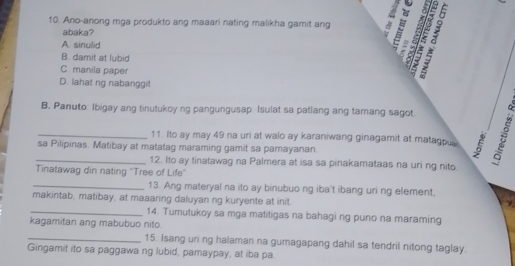 Ano-anong mga produkto ang maaari nating malikha gamit ang
abaka?
A. sinulid
B. damit at lubid
:
Cmanila paper
z à
D. lahat ng nabanggit
B. Panuto: Ibigay ang tinutukoy ng pangungusap. Isulat sa patlang ang tamang sagot.
_11. Ito ay may 49 na uri at walo ay karaniwang ginagamit at matagpus
sa Pilipinas. Matibay at matatag maraming gamit sa pamayanan.
_12. Ito ay tinatawag na Palmera at isa sa pinakamataas na uri ng nito.
Tinatawag din nating "Tree of Life"
_13. Ang materyal na ito ay binubuo ng iba't ibang uri ng element,
makintab, matibay, at maaaring daluyan ng kuryente at init.
_14. Tumutukoy sa mga matitigas na bahagi ng puno na maraming
kagamitan ang mabubuo nito.
_15. Isang uri ng halaman na gumagapang dahil sa tendril nitong taglay.
Gingamit ito sa paggawa ng lubid, pamaypay, at iba pa.