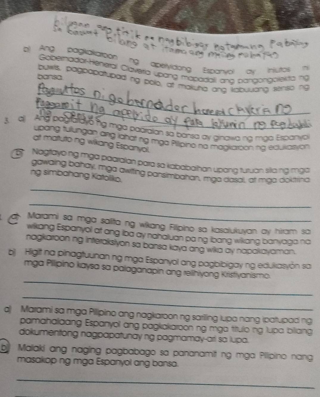 Ang pagkakaroon ng aperyidong Espanyol ay Iniutos ni 
Gobernadar-Heneral Claveria úpang mapadali ang pangongolekta ng 
bansa 
_ 
buwls, pagpapatupad ng polo, at makuha ang kabuuong senso ng 
_ 
3. a) And pografayong mga paaraian so bansa ay ginawa ng mga Espanyo 
upang tulungan ang lahat ng mga Pilipino na magkaroon ng edukasyon 
at matuto ng wikang Espanyol. 
5 Nagfayo ng mga paaralan para sa kababaihan upang turuan sla ng mga 
gawaing bahay, mga awiffing pansimbahan, mga dasal, at mgo doktina 
ng simbahang Katolkio. 
_ 
_ 
Marami sa mga salifa ng wikang Filipino sa kasalukuyan ay hiram sa 
wikang Espanyol at ang iba ay nahaluan pa ng ibang wikang banyaga no 
nagkaroon ng interaksiyon sa bansa kaya ang wika ay napakayaman. 
b) Higit na pinagtuunan ng mga Espanyol ang pagbibigay ng edukasyŏn sa 
_ 
mga Pilipino kaysa sa palaganapin ang relihiyong Krisfiyanismo. 
_ 
a) Marami sa mga Pilipino ang nagkaroon ng sariling lupa nang ipatupad ng 
pamahalaang Espanyol ang pagkakaroon ng mga título ng lupa biliang 
dokumentong nagpapatunay ng pagmamay-ari sa lupa. 
b Malaki ang naging pagbabago sa pananamit ng mga Pllipino nang 
masakop ng mga Espanyol ang bansa. 
_