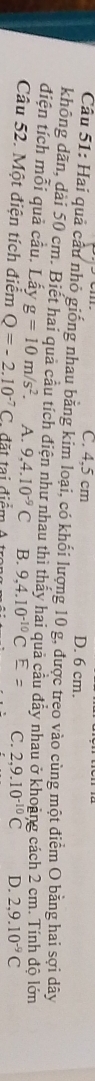 C. 4,5 cm D. 6 cm.
Câu 51: Hai quả cầu nhỏ giống nhau bằng kim loại, có khối lượng 10 g, được treo vào cùng một điểm O bằng hai sợi dây
không dăn, dài 50 cm. Biết hai quả cầu tích điện như nhau thì thảy hai quả câu đây nhau ở khoảng cách 2 cm. Tính độ lớn
điện tích mỗi quả cầu. Lấy g=10m/s^2. A. 9,4.10^(-9)C B. 9,4.10^(-10)CE= C. 2,9.10^(-10)C D. 2, 9.10^(-9)C
Câu 52. Một điện tích điểm Q=-2.10^(-7)C * đặ t tại điểm A