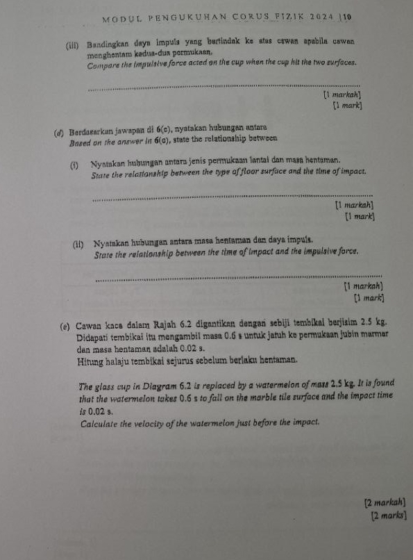 DU L P E N G U K U H A N C O R U S F TZ I K 2 0 2 4 | 10
(iii) Bandingkan daya impuls yang bertindak ke atas cswan apubila cowan 
menghentam kedua-dua pormukaan. 
Compare the impulsive force acted on the cup when the cup hit the two surfaces. 
_ 
[1 markah] 
[l mark] 
(ø) Berdasarkan jawapan di 6(c) , nyatakan hübungen antera 
Based on the answer in 6(o) , state the relationship between 
(i) Nyatakan hubungan antara jenís permukaan lantai dan masa hentaman. 
State the relationship between the type of floor surfuce and the time of impact. 
_ 
[1 markah] 
[1 mark] 
(ii) Nyatakan hubungan antara masa hentaman dan daya impuls. 
State the relationship between the time of impact and the impulsive force. 
_ 
[1 markah] 
[1 mark] 
(e) Cawan kaca dalam Rajah 6.2 digantikan dengan sebiji tembikai berjisim 2.5 kg. 
Didapati tembikai itu mengambil masa 0.6 s untuk jatuh ke permukaan jubin marmar 
dan masa hentaman adalah 0.02 s. 
Hitung halaju tembikai sejurus sebelum berlaku hentaman. 
The glass cup in Diagram 6.2 is replaced by a watermelon of mass 2.5 kg. It is found 
that the watermelon takes 0.6 s to fall on the marble tile surface and the impact time 
is 0.02 s. 
Calculate the velocity of the watermelon just before the impact. 
[2 markah] 
[2 marks]