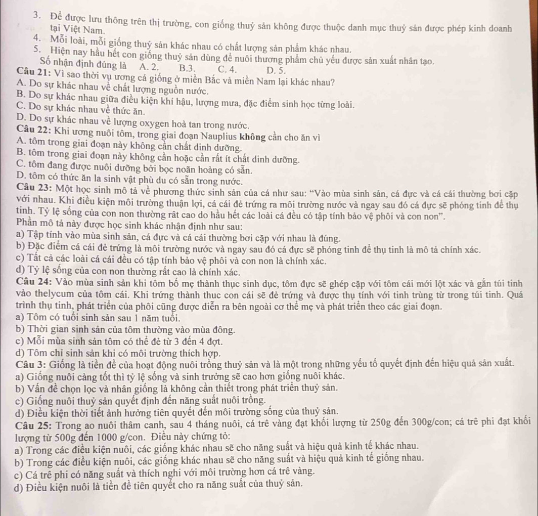 Để được lưu thông trên thị trường, con giống thuỷ sản không được thuộc danh mục thuỷ sản được phép kinh doanh
tại Việt Nam.
4. Mỗi loài, mỗi giống thuỷ sản khác nhau có chất lượng sản phẩm khác nhau.
S. Hiện nay hầu hết con giống thuỷ sản dùng đề nuôi thương phẩm chủ yếu được sản xuất nhân tạo.
Số nhận định đúng là A. 2. B.3. C. 4. D. 5.
Câu 21: Vì sao thời vụ ương cá giống ở miền Bắc và miền Nam lại khác nhau?
A. Do sự khác nhau về chất lượng nguồn nước.
B. Do sự khác nhau giữa điều kiện khí hậu, lượng mưa, đặc điểm sinh học từng loài.
C. Do sự khác nhau về thức ăn.
D. Do sự khác nhau về lượng oxygen hoà tan trong nước.
Câu 22: Khi ương nuôi tôm, trong giai đoạn Nauplius không cần cho ăn vì
A. tôm trong giai đoạn này không cần chất dinh dưỡng.
B. tôm trong giai đoạn này không cần hoặc cần rất ít chất dinh dưỡng.
C. tôm đang được nuôi dưỡng bởi bọc noãn hoàng có sẵn.
D. tôm có thức ăn la sinh vật phù du có sẵn trong nước.
Câu 23: Một học sinh mô tả về phương thức sinh sản của cá như sau: “Vào mùa sinh sản, cá đực và cá cái thường bơi cặp
với nhau. Khi điều kiện môi trường thuận lợi, cá cái đẻ trứng ra môi trường nước và ngay sau đó cá đực sẽ phóng tinh để thụ
tinh. Tỷ lệ sống của con non thường rật cao do hầu hết các loài cá đều có tập tính bảo vệ phối và con non”.
Phần mô tả này được học sinh khác nhận định như sau:
a) Tập tính vào mùa sinh sản, cá đực và cá cái thường bơi cặp với nhau là đúng.
b) Đặc điểm cá cái đẻ trứng là môi trường nước và ngay sau đó cá đực sẽ phóng tinh để thụ tinh là mô tả chính xác.
c) Tất cả các loài cá cái đều có tập tính bảo vệ phôi và con non là chính xác.
d) Tỷ lệ sống của con non thường rất cao là chính xác.
Câu 24: Vào mùa sinh sản khi tồm bố mẹ thành thục sinh dục, tôm đực sẽ ghép cặp với tôm cái mới lột xác và gắn túi tinh
vào thelycum của tôm cái. Khi trứng thành thuc con cái sẽ đẻ trứng và được thụ tính với tinh trùng từ trong túi tinh. Quá
trình thụ tinh, phát triển của phôi cũng được diễn ra bên ngoài cơ thể mẹ và phát triển theo các giai đoạn.
a) Tôm có tuổi sinh sản sau 1 năm tuổi.
b) Thời gian sinh sản của tôm thường vào mùa đông.
c) Mỗi mùa sinh sản tôm có thể đẻ từ 3 đến 4 đợt.
d) Tôm chi sinh sản khi có môi trường thích hợp.
Câu 3: Giống là tiền đề của hoạt động nuôi trồng thuỷ sản và là một trong những yếu tố quyết định đến hiệu quả sản xuất.
a) Giống nuôi càng tốt thì tỷ lệ sống và sinh trưởng sẽ cao hơn giống nuôi khác.
b) Vấn đề chọn lọc và nhân giống là không cần thiết trong phát triển thuỷ sản.
c) Giống nuôi thuỷ sản quyết định đến năng suất nuôi trồng.
d) Điều kiện thời tiết ảnh hưởng tiên quyết đến môi trường sống của thuỷ sản.
Câu 25: Trong ao nuôi thâm canh, sau 4 tháng nuôi, cá trê vàng đạt khối lượng từ 250g đến 300g/con; cá trê phi đạt khối
lượng từ 500g đến 1000 g/con. Điều này chứng tỏ:
a) Trong các điều kiện nuôi, các giống khác nhau sẽ cho năng suất và hiệu quả kinh tế khác nhau.
b) Trong các điều kiện nuôi, các giống khác nhau sẽ cho năng suất và hiệu quả kinh tế giống nhau.
c) Cá trê phi có năng suất và thích nghi với môi trường hơn cá trê vàng.
d) Điều kiện nuôi là tiền đề tiên quyết cho ra năng suất của thuỷ sản.