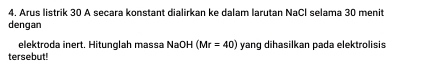 Arus listrik 30 A secara konstant dialirkan ke dalam larutan NaCl selama 30 menit 
dengan 
elektroda inert. Hitunglah massa NaOH (Mr=40) yanq dihasilkan pada elektrolisis 
tersebut!