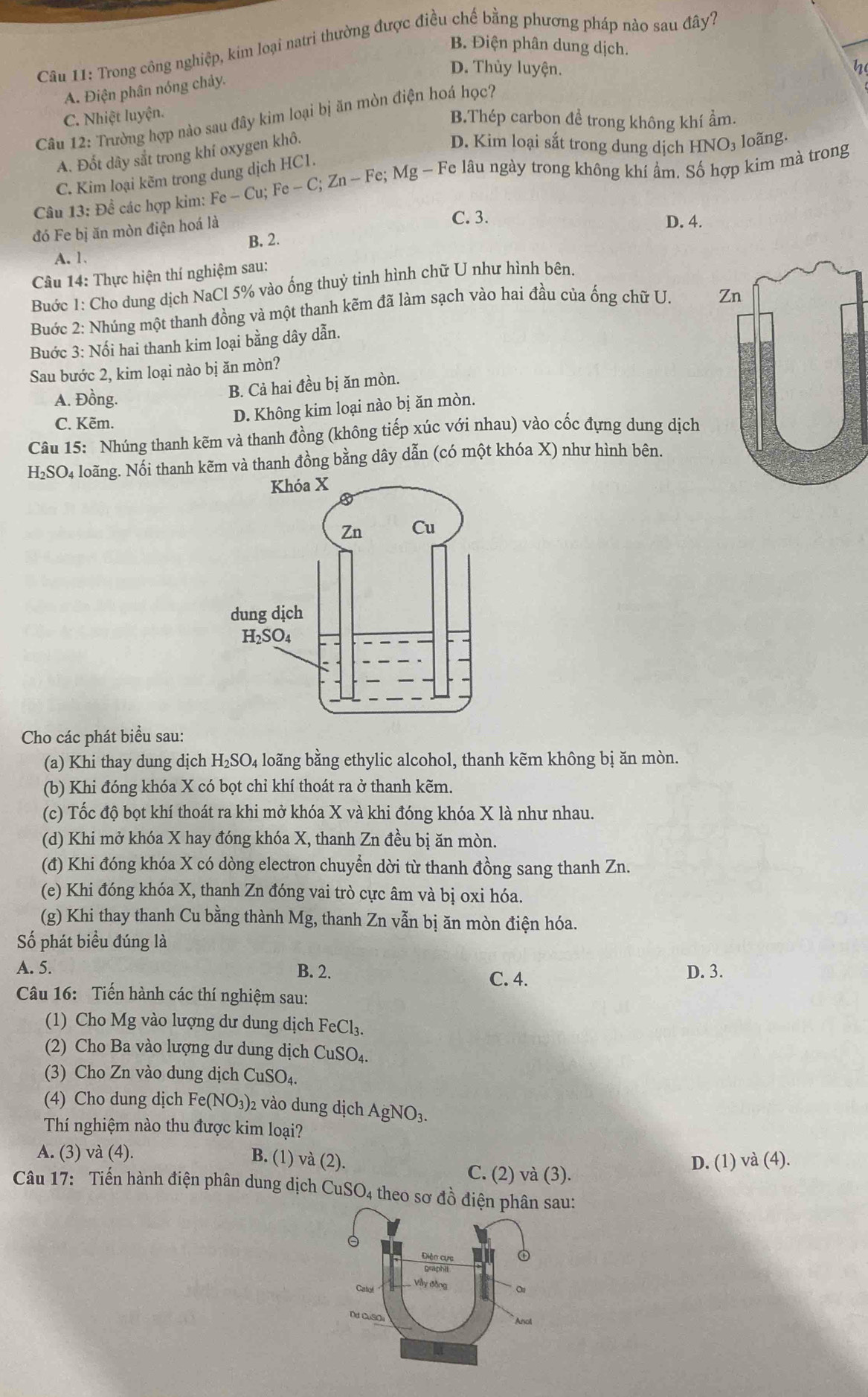 Trong công nghiệp, kim loại natri thường được điều chế bằng phương pháp nào sau đây?
B Điện phân dung dịch.
D. Thủy luyện. n
A. Điện phân nóng chảy.
C. Nhiệt luyện.
B.Thép carbon đề trong không khí ẩm.
Câu 12: Trường hợp nào sau đây kim loại bị ăn mòn điện hoá học?
A. Đốt dây sắt trong khí oxygen khô.
D. Kim loại sắt trong dung dịch I INO_3 loãng.
C. Kim loại kẽm trong dung dịch HC1.
Câu 13: Đề các hợp kim: I Fe-Cu;Fe-C;Zn-Fe;Mg-Fe lâu ngày trong không khí ẩm. Số hợp kim mà trong
đó Fe bị ăn mòn điện hoá là
C. 3. D. 4.
B. 2.
A.1
Câu 14: Thực hiện thí nghiệm sau:
Buớc 1: Cho dung dịch NaCl 5% vào ống thuỷ tinh hình chữ U như hình bên.
Buớc 2: Nhúng một thanh đồng và một thanh kẽm đã làm sạch vào hai đầu của ống chữ U. 
Buớc 3: Nối hai thanh kim loại bằng dây dẫn.
Sau bước 2, kim loại nào bị ăn mòn?
A. Đồng.
B. Cả hai đều bị ăn mòn.
C. Kẽm.
D. Không kim loại nào bị ăn mòn.
Câu 15: Nhúng thanh kẽm và thanh đồng (không tiếp xúc với nhau) vào cốc đựng dung dịch
H_2SO_4 loãng. Nối thanh kẽm và thanh đồng bằng dây dẫn (có một khóa X) như hình bên.
Cho các phát biểu sau:
(a) Khi thay dung dịch H₂SO₄ loãng bằng ethylic alcohol, thanh kẽm không bị ăn mòn.
(b) Khi đóng khóa X có bọt chỉ khí thoát ra ở thanh kẽm.
(c) Tốc độ bọt khí thoát ra khi mở khóa X và khi đóng khóa X là như nhau.
(d) Khi mở khóa X hay đóng khóa X, thanh Zn đều bị ăn mòn.
(đ) Khi đóng khóa X có dòng electron chuyển dời từ thanh đồng sang thanh Zn.
(e) Khi đóng khóa X, thanh Zn đóng vai trò cực âm và bị oxi hóa.
(g) Khi thay thanh Cu bằng thành Mg, thanh Zn vẫn bị ăn mòn điện hóa.
Số phát biểu đúng là
A. 5. B. 2. D. 3.
C. 4.
Câu 16: Tiến hành các thí nghiệm sau:
(1) Cho Mg vào lượng dư dung dịch FeCl_3.
(2) Cho Ba vào lượng dư dung dịch CuSO_4.
(3) Cho Zn vào dung dịch C uSO_4
(4) Cho dung dịch Fe(NO_3) 2 vào dung dịch AgNO_3
Thí nghiệm nào thu được kim loại?
A. (3) và (4). B. (1) va(2)
D. (1) va(4)
C. (2) và (3).
Câu 17: Tiến hành điện phân dung dịch CuSO_4 theo sơ đồ điệau: