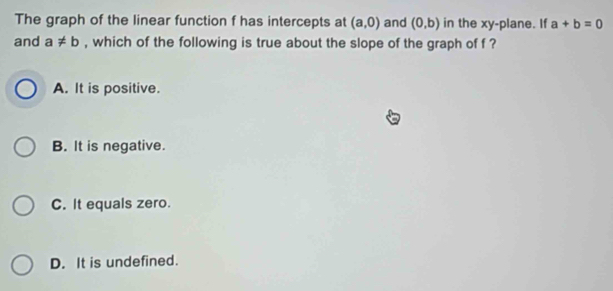 The graph of the linear function f has intercepts at (a,0) and (0,b) in the xy -plane. If a+b=0
and a!= b , which of the following is true about the slope of the graph of f ?
A. It is positive.
B. It is negative.
C. It equals zero.
D. It is undefined.