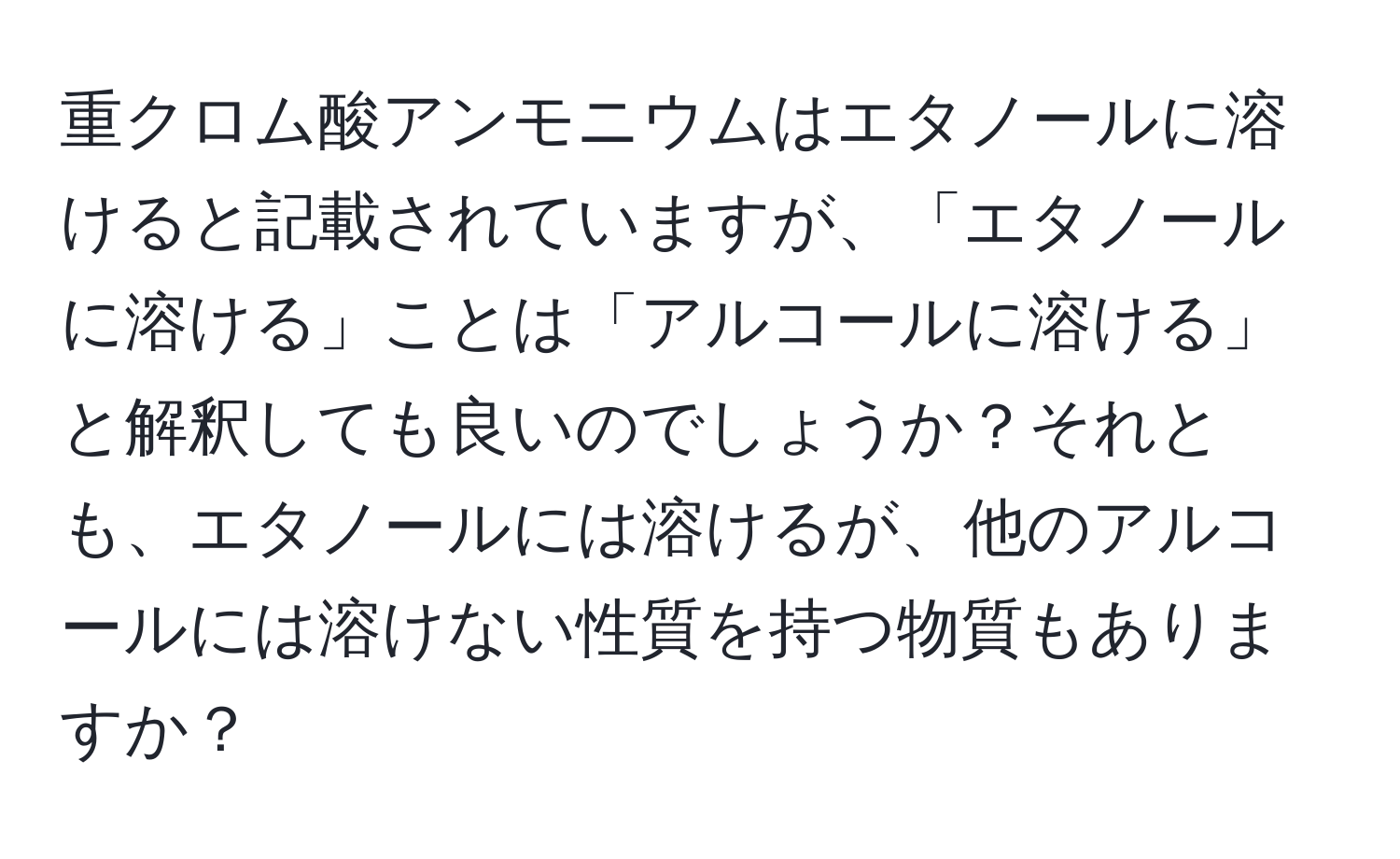 重クロム酸アンモニウムはエタノールに溶けると記載されていますが、「エタノールに溶ける」ことは「アルコールに溶ける」と解釈しても良いのでしょうか？それとも、エタノールには溶けるが、他のアルコールには溶けない性質を持つ物質もありますか？