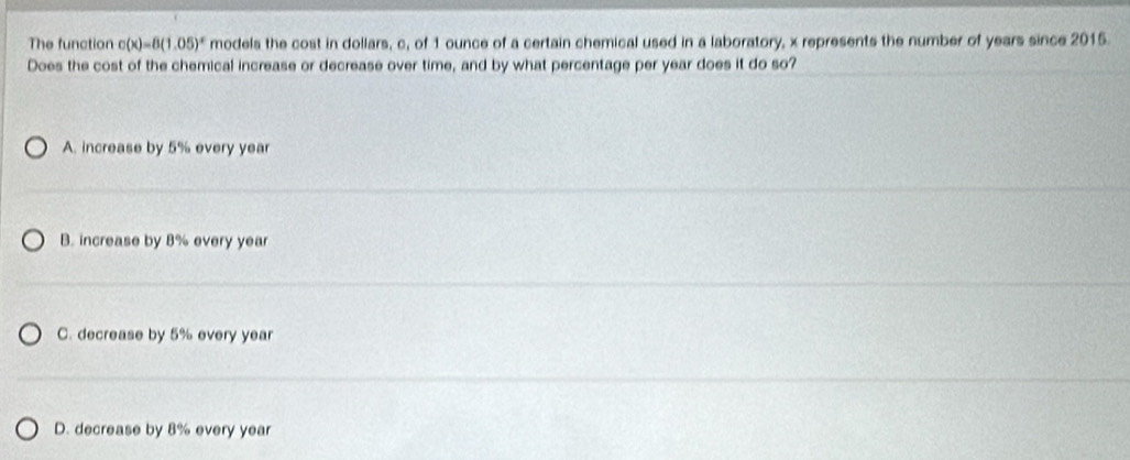 The function c(x)=8(1.05)^x models the cost in dollars, c, of 1 ounce of a certain chemical used in a laboratory, x represents the number of years since 2015.
Does the cost of the chemical increase or decrease over time, and by what percentage per year does it do so?
A. increase by 5% every year
B. increase by 8% every year
C. decrease by 5% every year
D. decrease by 8% every year