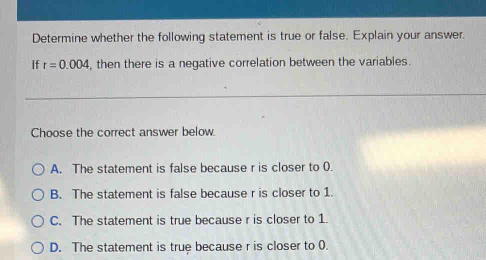 Determine whether the following statement is true or false. Explain your answer.
if r=0.004 , then there is a negative correlation between the variables.
Choose the correct answer below.
A. The statement is false because r is closer to 0.
B. The statement is false because r is closer to 1.
C. The statement is true because r is closer to 1.
D. The statement is true because r is closer to 0.