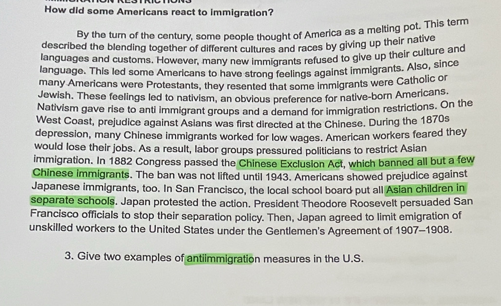 How did some Americans react to immigration? 
By the turn of the century, some people thought of America as a melting pot. This term 
described the blending together of different cultures and races by giving up their native 
languages and customs. However, many new immigrants refused to give up their culture and 
language. This led some Americans to have strong feelings against immigrants. Also, since 
many Americans were Protestants, they resented that some immigrants were Catholic or 
Jewish. These feelings led to nativism, an obvious preference for native-born Americans. 
Nativism gave rise to anti immigrant groups and a demand for immigration restrictions. On the 
West Coast, prejudice against Asians was first directed at the Chinese. During the 1870s 
depression, many Chinese immigrants worked for low wages. American workers feared they 
would lose their jobs. As a result, labor groups pressured politicians to restrict Asian 
immigration. In 1882 Congress passed the Chinese Exclusion Act, which banned all but a few 
Chinese immigrants. The ban was not lifted until 1943. Americans showed prejudice against 
Japanese immigrants, too. In San Francisco, the local school board put all Asian children in 
separate schools. Japan protested the action. President Theodore Roosevelt persuaded San 
Francisco officials to stop their separation policy. Then, Japan agreed to limit emigration of 
unskilled workers to the United States under the Gentlemen's Agreement of 1907-1908. 
3. Give two examples of antiimmigration measures in the U.S.