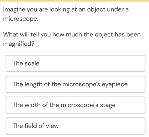 Imagine you are looking at an object under a
microscope.
What will tell you how much the object has been
magnified?
The scale
The length of the microscope's eyepiece
The width of the microscope's stage
The field of view