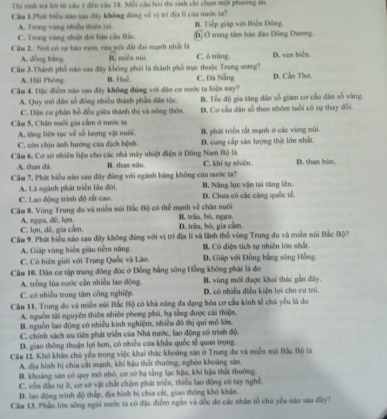 Thí sinh trà lời từ cầu 1 đến cầu 18. Mỗi câu hội thi sinh chi chọn một phương ản.
Câu 1.Phát biểu nào sau đãy không đúng về vị trí địa lí của nước ta?
A. Trong vùng nhiều thiên tai. B. Tiếp giáp với Biến Đông.
C. Trong vùng nhiệt đới bán cầu Bắc. , Ở trung tâm bán đảo Đông Dương.
Câu 2. Nơi có sự bào mòn, rửa trôi đất đai mạnh nhất là
A. đồng bằng. B. miền núi. C. ô trŭng. D. ven biển.
Câu 3.Thành phố nào sau đây không phái là thành phố trực thuộc Trung ương?
A. Hải Phòng. B. Huế. C. Đà Nẵng D. Cần Thơ.
Câu 4. Đặc điểm nào sau dây không đúng với dân cư nước ta hiện nay?
A. Quy mô dân số đông nhiều thành phần dân tộc. B. Tốc độ gia tăng dân số giảm cơ cấu dân số vàng.
C. Dân cư phân bố đều giữa thành thị và nông thôn. D. Cơ cấu dân số theo nhóm tuổi có sự thay đổi.
Câu 5. Chăn nuôi gia cầm ở nước ta
A. tăng liên tục về số lượng vật nuôi. B. phát triển rất mạnh ở các vùng núi.
C. còn chịu ánh hướng của dịch bệnh. D. cung cấp sản lượng thịt lớn nhất.
Câu 6. Cơ sở nhiên liệu cho các nhà máy nhiệt điện ở Đông Nam Bộ là
A. than đá. B. than nâu. C. khí tự nhiên. D. than bùn.
Câu 7. Phát biểu nào sau đây đúng với ngành hàng không của nước ta?
A. Là ngành phát triển lâu đời. B. Năng lực vận tái tăng lên.
C. Lao động trình độ rất cao. D. Chưa có các cảng quốc tế.
Câu 8. Vùng Trung du và miền núi Bắc Bộ có thế mạnh về chăn nuôi
A. ngựa, dê, lợn. B. trâu, bò, ngựa.
C. lợn, dê, gia cầm. D. trâu, bò, gia cầm.
Cầu 9. Phát biểu nào sau dây không đúng với vị trí địa lí và lãnh thổ vùng Trung du và miền núi Bắc Bộ?
A. Giáp vùng biển giàu tiềm năng. B. Có diện tích tự nhiên lớn nhất.
C. Có biên giới với Trung Quốc và Lào. D. Giáp với Đồng bằng sông Hồng.
Câu 10. Dân cư tập trung đông đúc ở Đồng bằng sông Hồng không phải là do
A. trồng lúa nước cần nhiều lao động. B. vùng mới đuợc khai thác gần đây.
C. có nhiều trung tâm công nghiệp. D. có nhiều điều kiện lợi cho cư trú.
Câu 11. Trung du và miền núi Bắc Bộ có khả năng đa dạng hóa cơ cấu kinh tế chủ yếu là do
A. nguồn tải nguyên thiên nhiên phong phú, hạ tầng được cải thiện.
B. nguồn lao động có nhiều kinh nghiệm, nhiều đô thị qui mô lớn.
C. chính sách ưu tiên phát triển của Nhà nước, lao động có trình độ.
D. giao thông thuận lợi hơn, có nhiều cửa khẩu quốc tế quan trọng.
Cầu 12. Khó khăn chủ yếu trong việc khai thác khoáng sản ở Trung du và miền núi Bắc Bộ là
A. địa hình bị chia cất mạnh, khí hậu thất thường, nghèo khoáng sản.
B. khoáng sản có quy mô nhỏ, cơ sở hạ tầng lạc hậu, khí hậu thất thường.
C. vốn đầu tư ít, cơ sở vật chất chậm phát triển, thiếu lao động có tay nghề.
D. lao động trình độ thấp, địa hình bị chia cắt, giao thông khó khăn.
Câu 13. Phần lớn sông ngòi nước ta có đặc điểm ngắn và đốc do các nhân tố chủ yếu nào sau đây?
