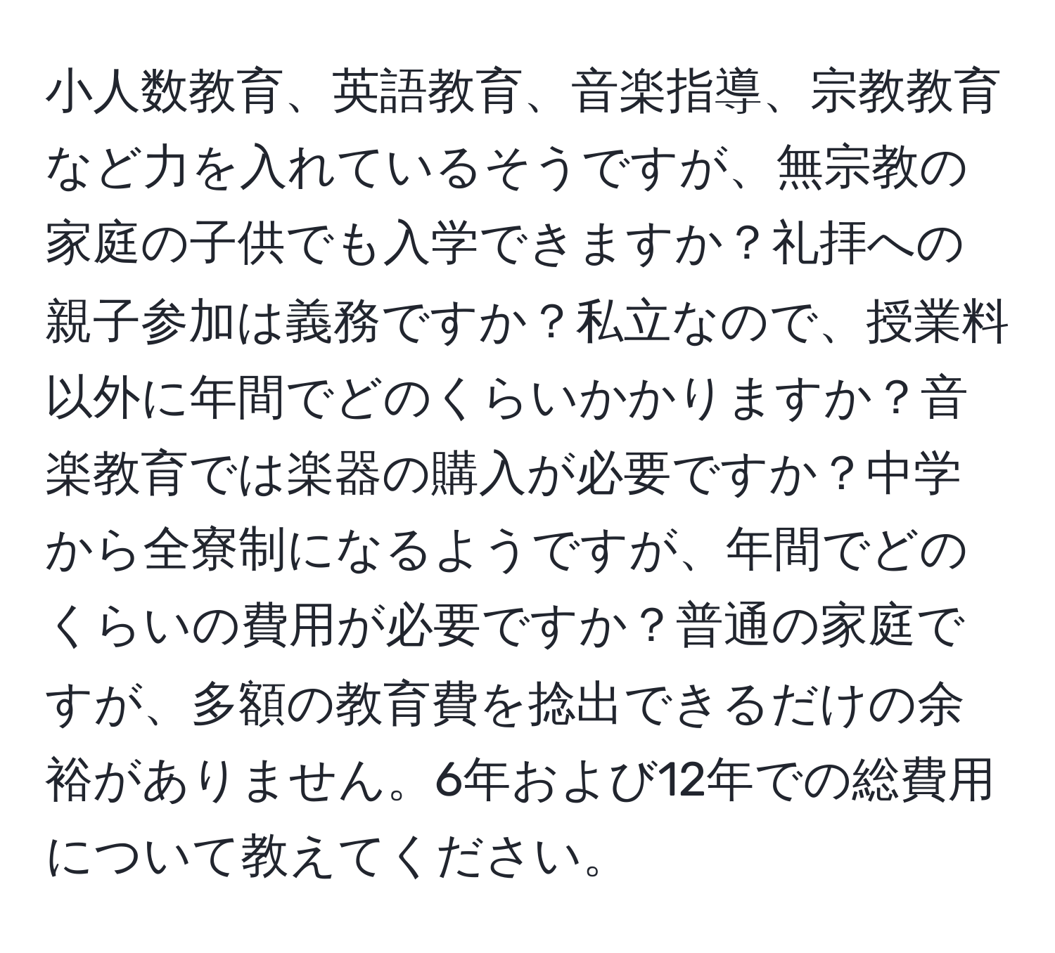 小人数教育、英語教育、音楽指導、宗教教育など力を入れているそうですが、無宗教の家庭の子供でも入学できますか？礼拝への親子参加は義務ですか？私立なので、授業料以外に年間でどのくらいかかりますか？音楽教育では楽器の購入が必要ですか？中学から全寮制になるようですが、年間でどのくらいの費用が必要ですか？普通の家庭ですが、多額の教育費を捻出できるだけの余裕がありません。6年および12年での総費用について教えてください。