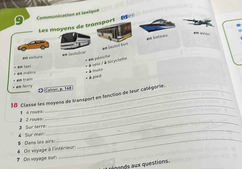 Communication et lexique 
Les moyens de transport 
en (auto) bus en bateau 
en avion 
en voiture en [auto]car 
en péniche 
en taxi 
à vélo / à bicyclette 
en métro 
à moto 
en train 
à pied 
en ferry 
Cahier, p. 148
_ 
18 Classe les moyens de transport en fonction de leur catégorie. 
1 4 roues: 
2 2 roues: 
3 Sur terre: 
_ 
4 Sur mer: 
_ 
5 Dans les airs: 
_ 
_ 
6 On voyage à l'intérieur: 
_ 
7 On voyage sur: 
rénonds aux questions.