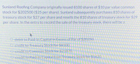 Sunland Roofing Company originally issued 8100 shares of $10 par value common
stock for $202500 ($25 per share). Sunland subsequently purchases 810 shares of
treasury stock for $27 per share and resells the 810 shares of treasury stock for $29
per share. In the entry to record the sale of the treasury stock, there will be a
debit to Paid-In Capital in Excess of Par of $20250.
credit to Treasury Stock for $8100.
credit to Common Stock for $21870
credit to Paid-In Capital from Treasury Stock for $1620.