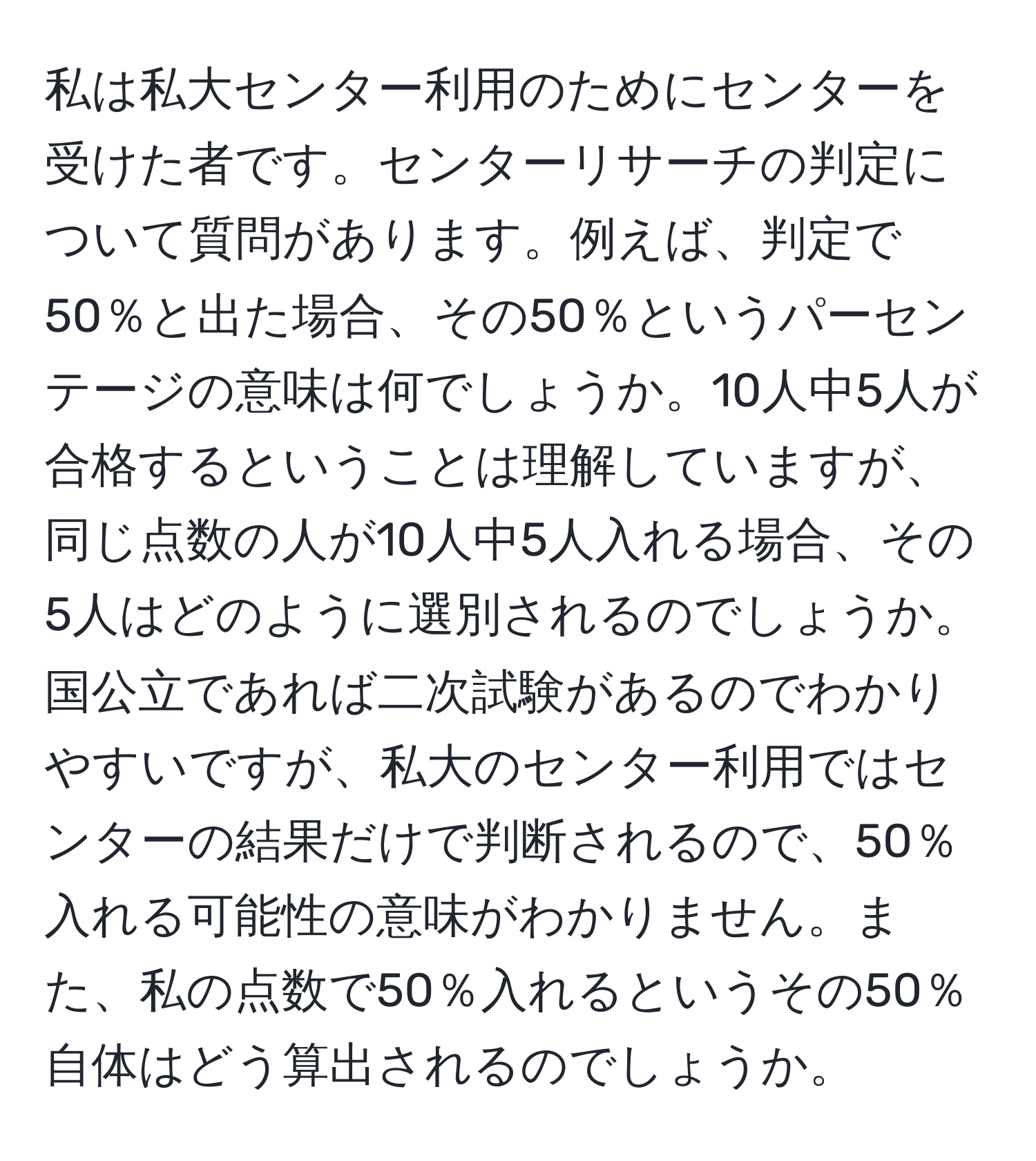 私は私大センター利用のためにセンターを受けた者です。センターリサーチの判定について質問があります。例えば、判定で50％と出た場合、その50％というパーセンテージの意味は何でしょうか。10人中5人が合格するということは理解していますが、同じ点数の人が10人中5人入れる場合、その5人はどのように選別されるのでしょうか。国公立であれば二次試験があるのでわかりやすいですが、私大のセンター利用ではセンターの結果だけで判断されるので、50％入れる可能性の意味がわかりません。また、私の点数で50％入れるというその50％自体はどう算出されるのでしょうか。