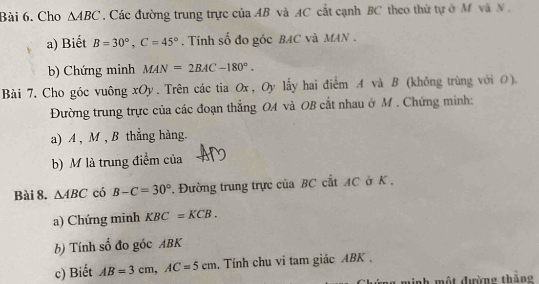 Cho △ ABC. Các đường trung trực của AB và AC cắt cạnh BC theo thứ tự ở M và N , 
a) Biết B=30°, C=45°. Tính số đo góc BAC và MAN. 
b) Chứng minh MAN=2BAC-180°. 
Bài 7. Cho góc vuông xOy. Trên các tia Ox, Oy lấy hai điểm A và B (không trùng với O). 
Đường trung trực của các đoạn thắng OA và OB cắt nhau ở M. Chứng minh: 
a) A , M , B thắng hàng. 
b) M là trung điểm của 
Bài 8. △ ABC có B-C=30° 1. Đường trung trực của BC cắt AC ở K. 
a) Chứng minh KBC=KCB. 
b) Tính số đo góc ABK
c) Biết AB=3cm, AC=5cm , Tính chu vi tam giác ABK , 
g minh một đường thăng