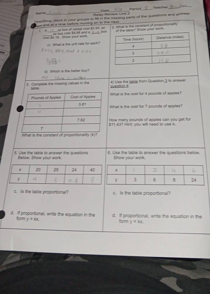 Namme_ Diate_ Period_ Teacher_
Relay Review Unit 2
Directions: Work in your groups to fill in the missing parts of the questions and answer
em one at a time before moving on to the next.
L A_ oz box of cereal cost $3.95, an 2. What is the constant of proportionality
oz box cost $4.86 and a _ boxof the table? Show your work.
cost $4.16. Show your work.
c) What is the unit rate for each?
d) Which is the better buy?
3. Complete the missing values in the 4) Use the table from Question 3 to answer
table. question 4.
What is the cost for 4 pounds of applies?
What is the cost for 7 pounds of apples?
How many pounds of apples can you get for
$11.43? Hint: you willl need to use k.
What is the constant of proportionality (k)?
5. Use the table to answer the questions 6. Use the table to answer the questions below.
Below. Show your work. Show your work.
c. Is the table proportional? c. Is the table proportional?
d. If proportional, write the equation in the d. If proportional, write the equation in the
form y=kx. 
form y=kx.