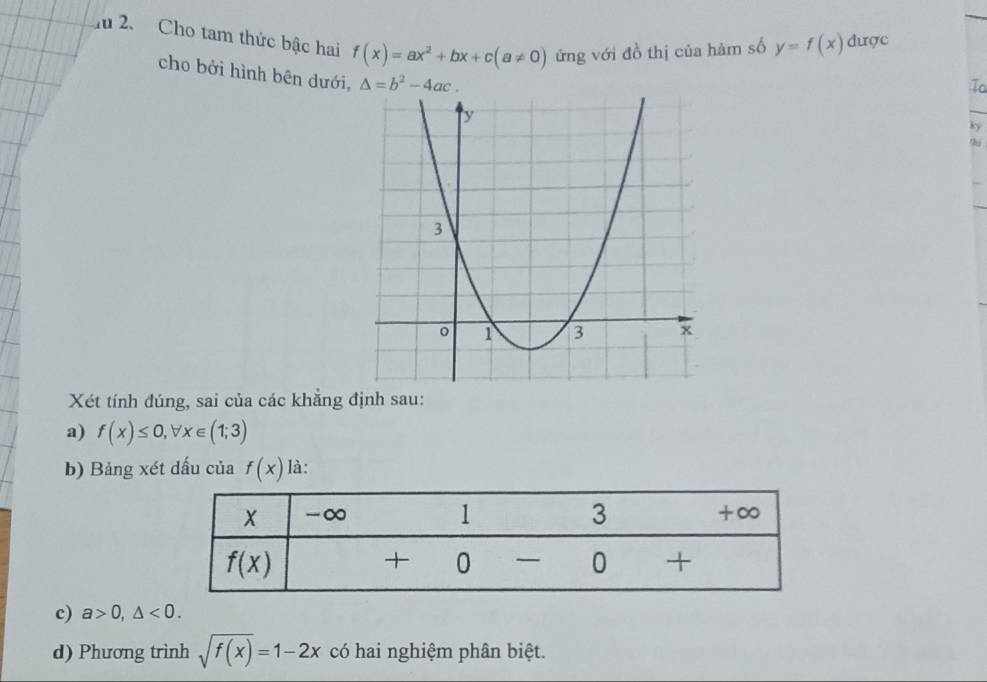 Cho tam thức bậc hai f(x)=ax^2+bx+c(a!= 0) ứng với đồ thị của hàm số y=f(x) được
cho bởi hình bên dưới, △ =b^2-4ac.
Ta
_
ky
th
Xét tính đúng, sai của các khẳng định sau:
a) f(x)≤ 0,forall x∈ (1;3)
b) Bảng xét dấu của f(x) là:
c) a>0,△ <0.
d) Phương trình sqrt(f(x))=1-2x có hai nghiệm phân biệt.